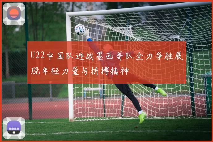 U22中国队迎战墨西哥队全力争胜展现年轻力量与拼搏精神