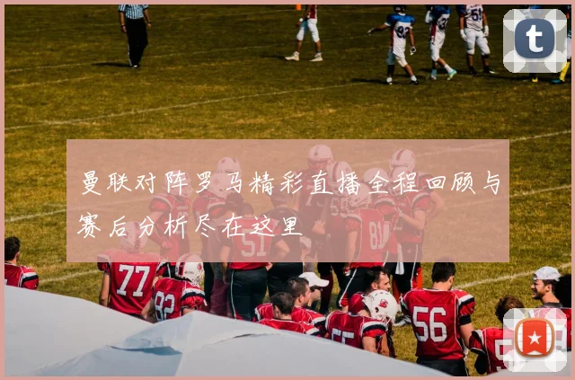 曼联对阵罗马精彩直播全程回顾与赛后分析尽在这里