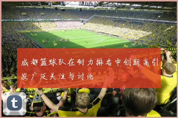 成都篮球队在耐力排名中创新高引发广泛关注与讨论