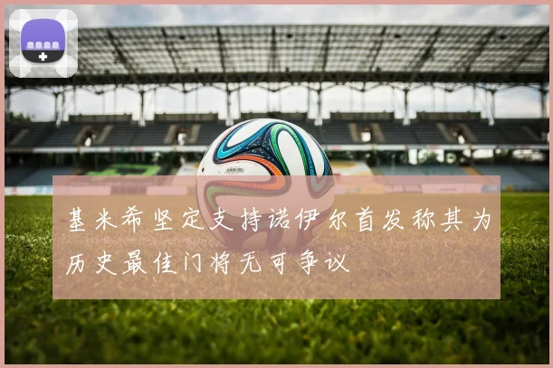 基米希坚定支持诺伊尔首发称其为历史最佳门将无可争议