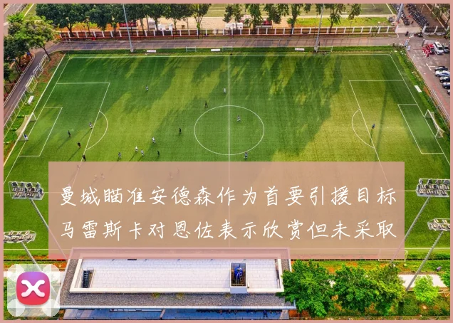 曼城瞄准安德森作为首要引援目标马雷斯卡对恩佐表示欣赏但未采取行动