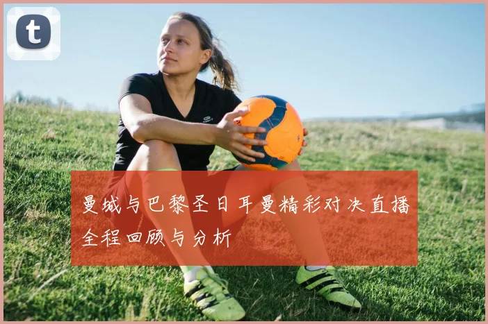 曼城与巴黎圣日耳曼精彩对决直播全程回顾与分析
