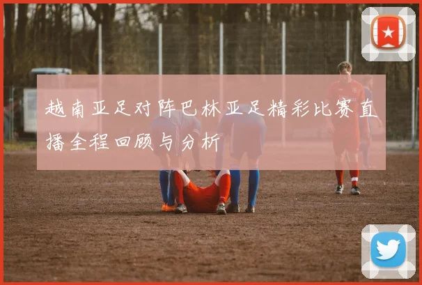 越南亚足对阵巴林亚足精彩比赛直播全程回顾与分析
