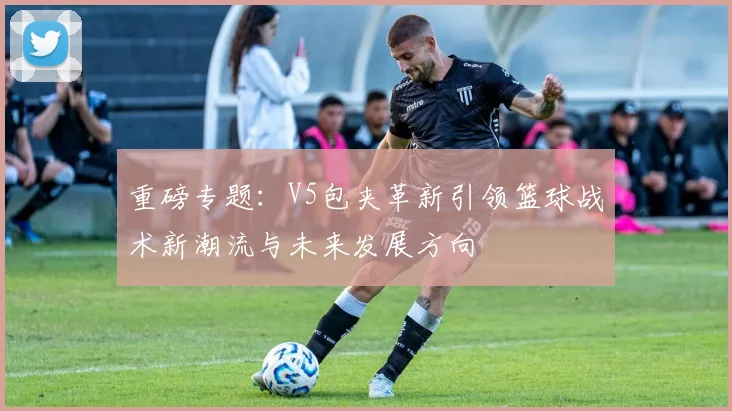 重磅专题：V5包夹革新引领篮球战术新潮流与未来发展方向