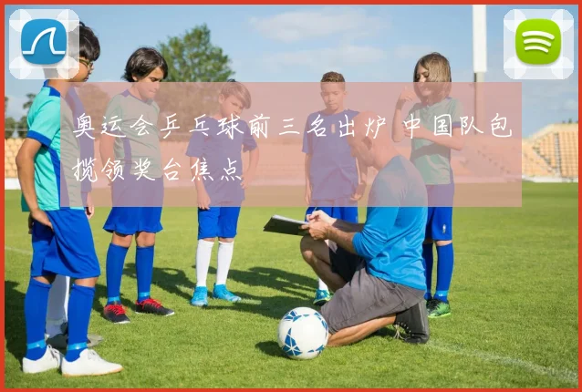奥运会乒乓球前三名出炉 中国队包揽领奖台焦点