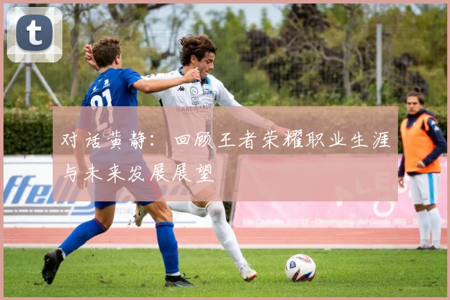 对话黄静：回顾王者荣耀职业生涯与未来发展展望